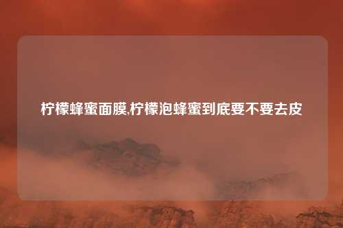 柠檬蜂蜜面膜,柠檬泡蜂蜜到底要不要去皮