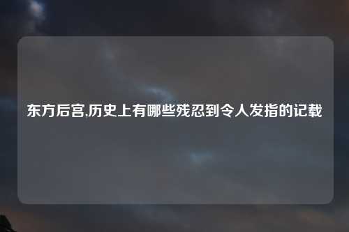 东方后宫,历史上有哪些残忍到令人发指的记载
