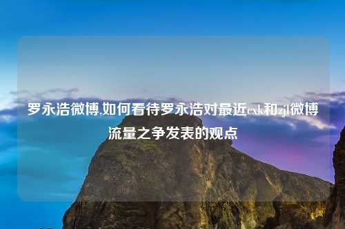 罗永浩微博,如何看待罗永浩对最近cxk和zjl微博流量之争发表的观点