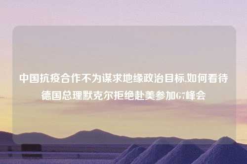 中国抗疫合作不为谋求地缘政治目标,如何看待德国总理默克尔拒绝赴美参加G7峰会