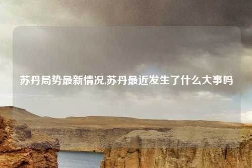 苏丹局势最新情况,苏丹最近发生了什么大事吗