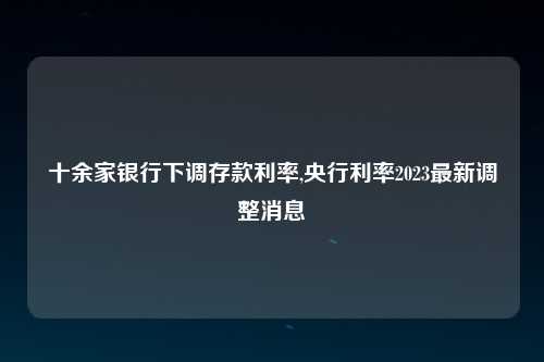 十余家银行下调存款利率,央行利率2023最新调整消息