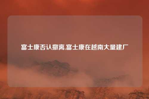 富士康否认撤离,富士康在越南大量建厂