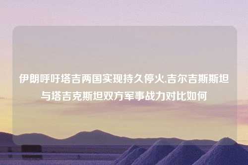 伊朗呼吁塔吉两国实现持久停火,吉尔吉斯斯坦与塔吉克斯坦双方军事战力对比如何
