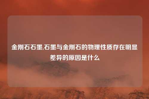 金刚石石墨,石墨与金刚石的物理性质存在明显差异的原因是什么
