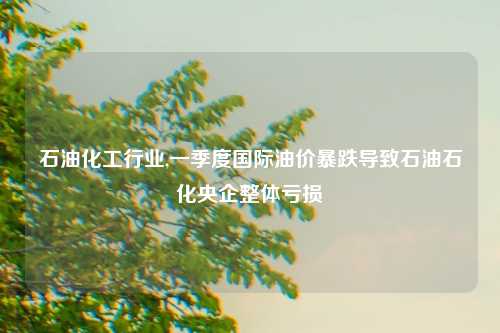 石油化工行业,一季度国际油价暴跌导致石油石化央企整体亏损