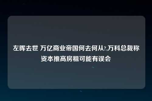 左晖去世 万亿商业帝国何去何从?,万科总裁称资本推高房租可能有误会