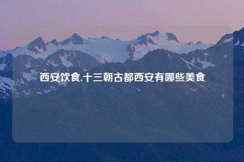 西安饮食,十三朝古都西安有哪些美食