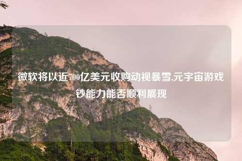 微软将以近700亿美元收购动视暴雪,元宇宙游戏钞能力能否顺利展现