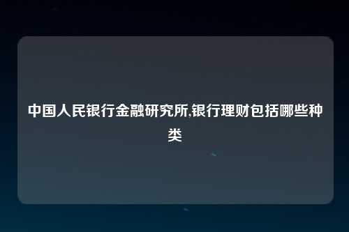 中国人民银行金融研究所,银行理财包括哪些种类
