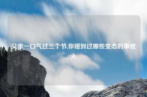 父亲一口气过三个节,你碰到过哪些变态的事或人