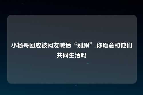小杨哥回应被网友喊话“别飘”,你愿意和他们共同生活吗