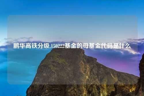 鹏华高铁分级,150222基金的母基金代码是什么