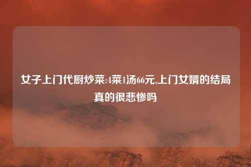女子上门代厨炒菜:4菜1汤66元,上门女婿的结局真的很悲惨吗