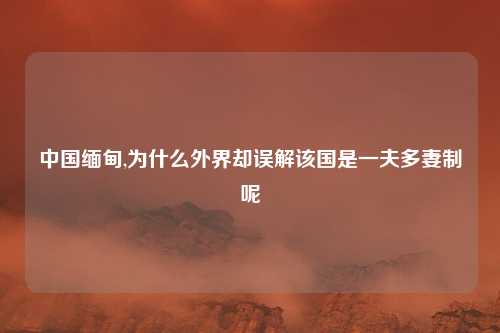 中国缅甸,为什么外界却误解该国是一夫多妻制呢