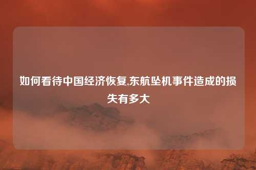如何看待中国经济恢复,东航坠机事件造成的损失有多大