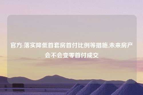 官方:落实降低首套房首付比例等措施,未来房产会不会变零首付成交
