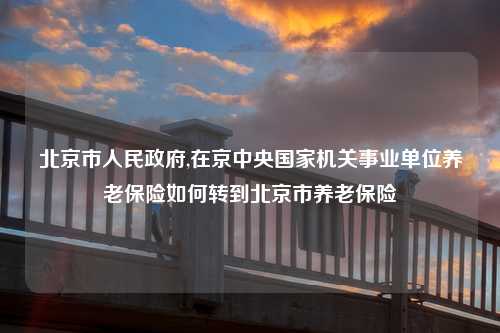 北京市人民政府,在京中央国家机关事业单位养老保险如何转到北京市养老保险