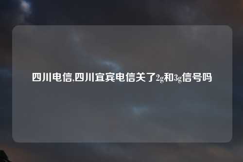 四川电信,四川宜宾电信关了2g和3g信号吗