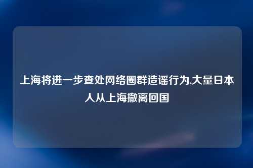 上海将进一步查处网络圈群造谣行为,大量日本人从上海撤离回国