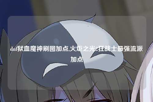 dnf狱血魔神刷图加点,火炬之光2狂战士最强流派加点