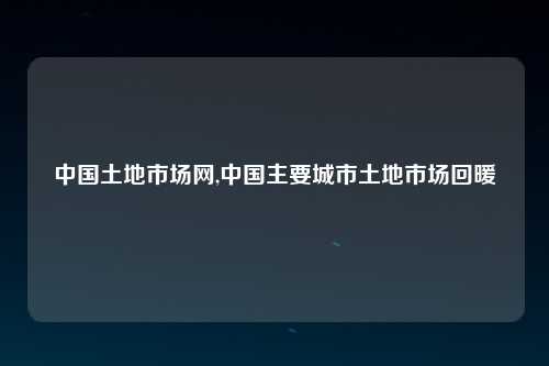 中国土地市场网,中国主要城市土地市场回暖