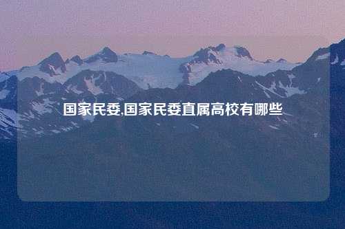国家民委,国家民委直属高校有哪些