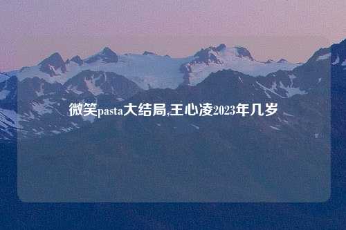 微笑pasta大结局,王心凌2023年几岁