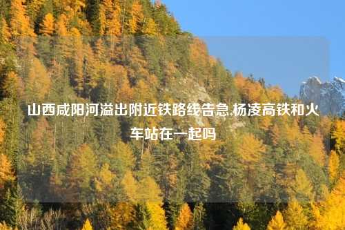 山西咸阳河溢出附近铁路线告急,杨凌高铁和火车站在一起吗