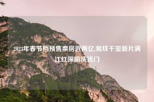 2023年春节档预售票房近两亿,易烊千玺新片满江红深陷洗钱门