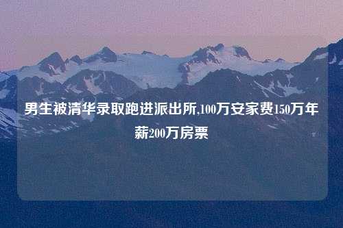 男生被清华录取跑进派出所,100万安家费150万年薪200万房票