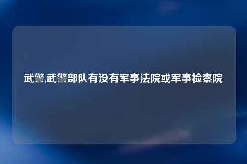 武警,武警部队有没有军事法院或军事检察院
