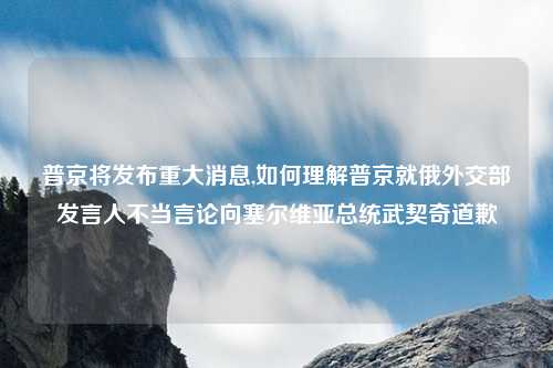 普京将发布重大消息,如何理解普京就俄外交部发言人不当言论向塞尔维亚总统武契奇道歉
