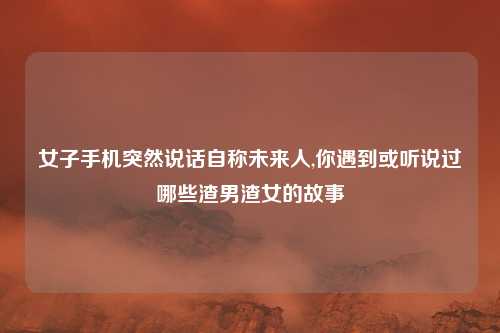 女子手机突然说话自称未来人,你遇到或听说过哪些渣男渣女的故事