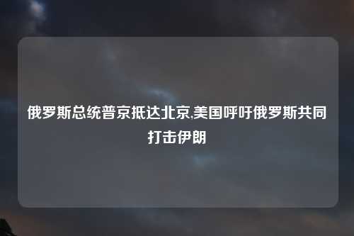 俄罗斯总统普京抵达北京,美国呼吁俄罗斯共同打击伊朗