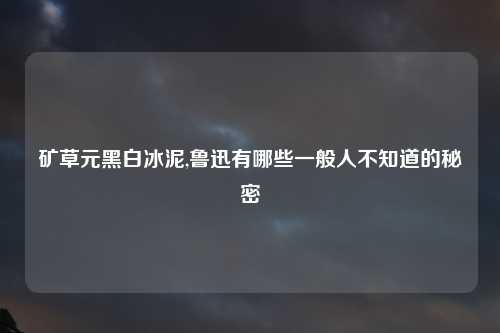 矿草元黑白冰泥,鲁迅有哪些一般人不知道的秘密