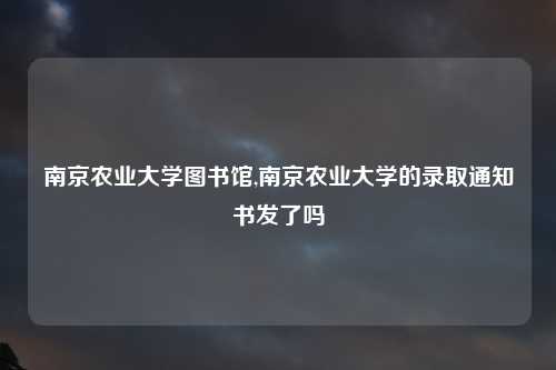南京农业大学图书馆,南京农业大学的录取通知书发了吗