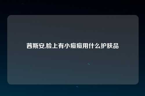 茜斯安,脸上有小痘痘用什么护肤品