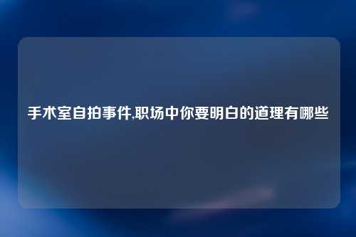 手术室自拍事件,职场中你要明白的道理有哪些