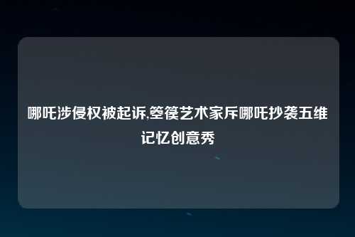 哪吒涉侵权被起诉,箜篌艺术家斥哪吒抄袭五维记忆创意秀