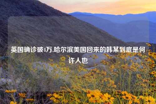 英国确诊破4万,哈尔滨美国回来的韩某到底是何许人也