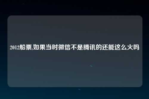 2012船票,如果当时微信不是腾讯的还能这么火吗