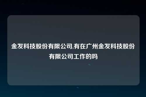 金发科技股份有限公司,有在广州金发科技股份有限公司工作的吗