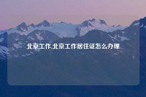 北京工作,北京工作居住证怎么办理