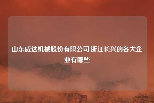 山东威达机械股份有限公司,浙江长兴的各大企业有哪些