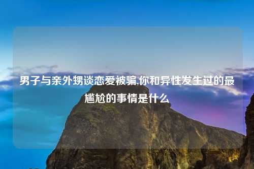 男子与亲外甥谈恋爱被骗,你和异性发生过的最尴尬的事情是什么