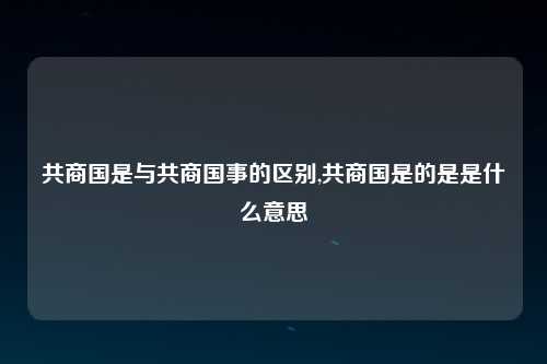 共商国是与共商国事的区别,共商国是的是是什么意思