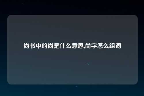 尚书中的尚是什么意思,尚字怎么组词