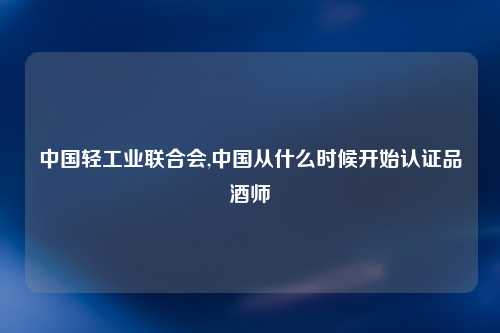 中国轻工业联合会,中国从什么时候开始认证品酒师