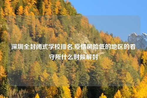 深圳全封闭式学校排名,疫情风险低的地区的看守所什么时候解封